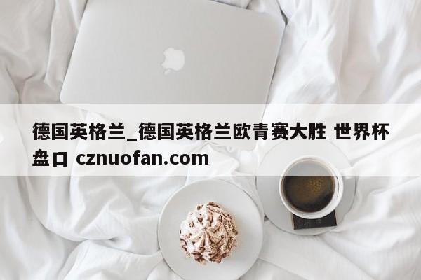德国英格兰_德国英格兰欧青赛大胜 世界杯盘口 cznuofan.com