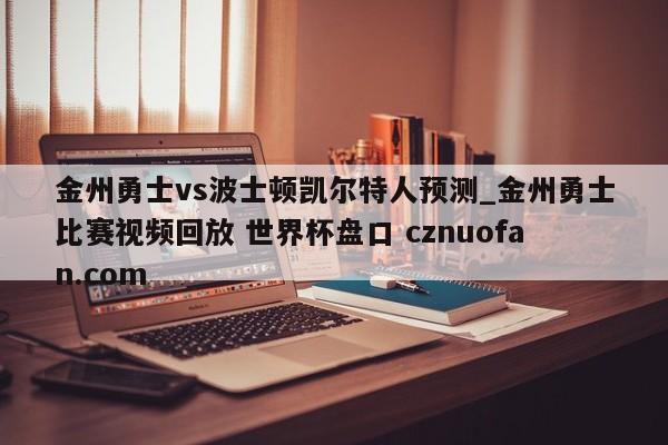 金州勇士vs波士顿凯尔特人预测_金州勇士比赛视频回放 世界杯盘口 cznuofan.com