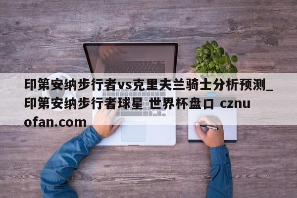 印第安纳步行者vs克里夫兰骑士分析预测_印第安纳步行者球星 世界杯盘口 cznuofan.com