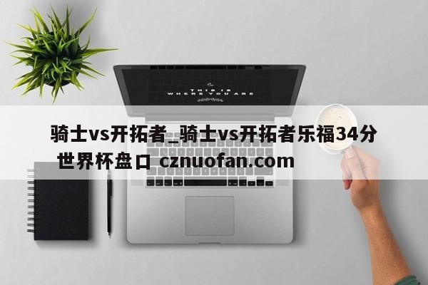 骑士vs开拓者_骑士vs开拓者乐福34分 世界杯盘口 cznuofan.com