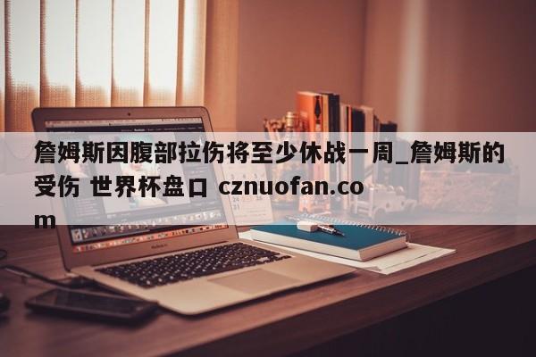 詹姆斯因腹部拉伤将至少休战一周_詹姆斯的受伤 世界杯盘口 cznuofan.com