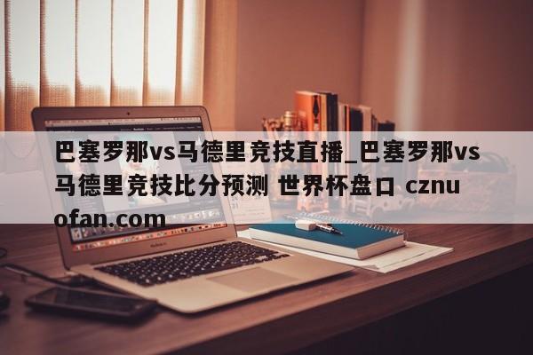 巴塞罗那vs马德里竞技直播_巴塞罗那vs马德里竞技比分预测 世界杯盘口 cznuofan.com