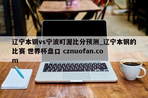 辽宁本钢vs宁波町渥比分预测_辽宁本钢的比赛 世界杯盘口 cznuofan.com