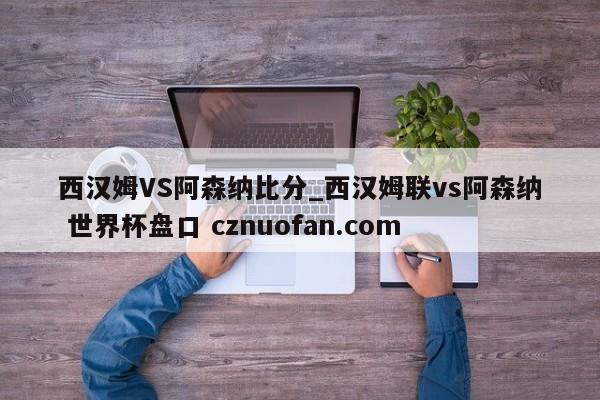 西汉姆VS阿森纳比分_西汉姆联vs阿森纳 世界杯盘口 cznuofan.com