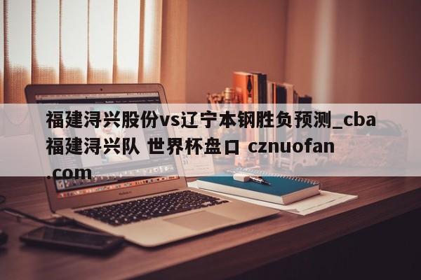 福建浔兴股份vs辽宁本钢胜负预测_cba福建浔兴队 世界杯盘口 cznuofan.com
