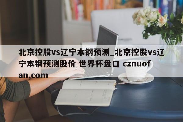 北京控股vs辽宁本钢预测_北京控股vs辽宁本钢预测股价 世界杯盘口 cznuofan.com
