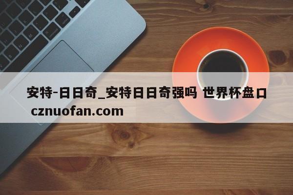 安特-日日奇_安特日日奇强吗 世界杯盘口 cznuofan.com