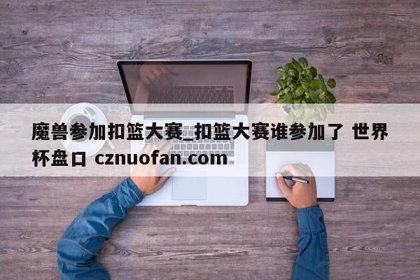 魔兽参加扣篮大赛_扣篮大赛谁参加了 世界杯盘口 cznuofan.com
