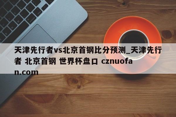 天津先行者vs北京首钢比分预测_天津先行者 北京首钢 世界杯盘口 cznuofan.com