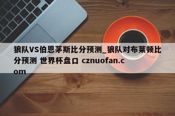 狼队VS伯恩茅斯比分预测_狼队对布莱顿比分预测 世界杯盘口 cznuofan.com