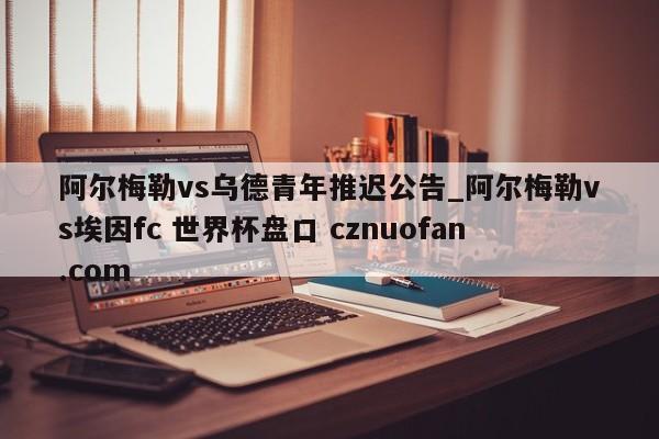 阿尔梅勒vs乌德青年推迟公告_阿尔梅勒vs埃因fc 世界杯盘口 cznuofan.com